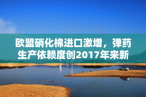 欧盟硝化棉进口激增，弹药生产依赖度创2017年来新高