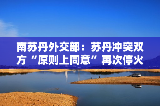 南苏丹外交部：苏丹冲突双方“原则上同意”再次?；?第1张