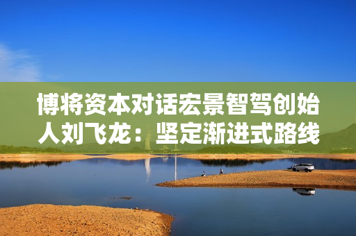 博将资本对话宏景智驾创始人刘飞龙：坚定渐进式路线，让安全的智驾惠及更多人