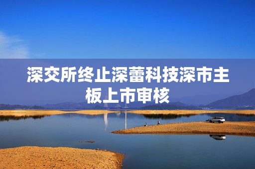 深交所终止深蕾科技深市主板上市审核 第1张