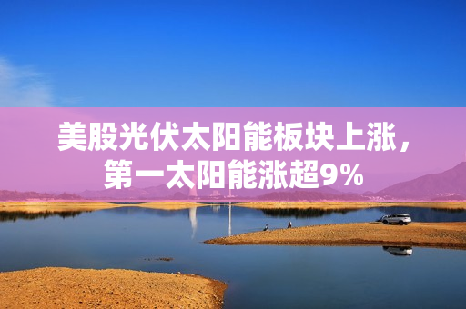 美股光伏太阳能板块上涨，第一太阳能涨超9% 第1张