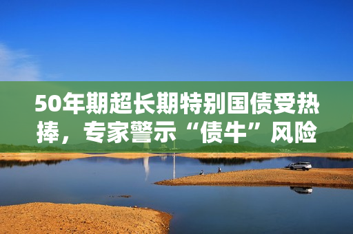 50年期超长期特别国债受热捧，专家警示“债?！狈缦?第1张