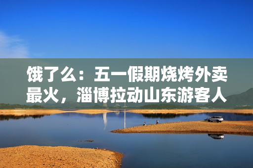 饿了么：五一假期烧烤外卖最火，淄博拉动山东游客人气涨2倍