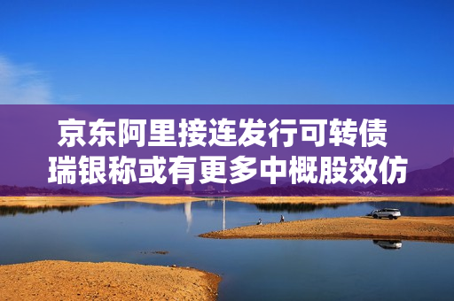 京东阿里接连发行可转债 瑞银称或有更多中概股效仿