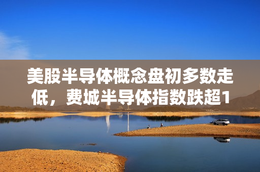 美股半导体概念盘初多数走低，费城半导体指数跌超1% 英伟达转跌