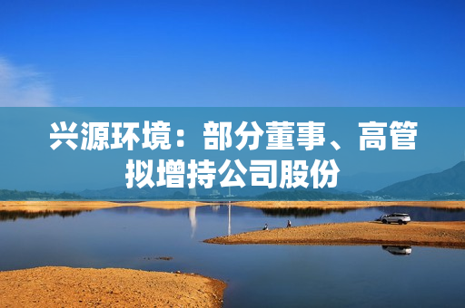 兴源环境：部分董事、高管拟增持公司股份 第1张