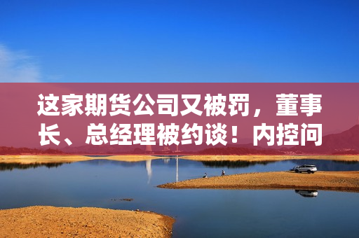 这家期货公司又被罚，董事长、总经理被约谈！内控问题成重灾区 第1张