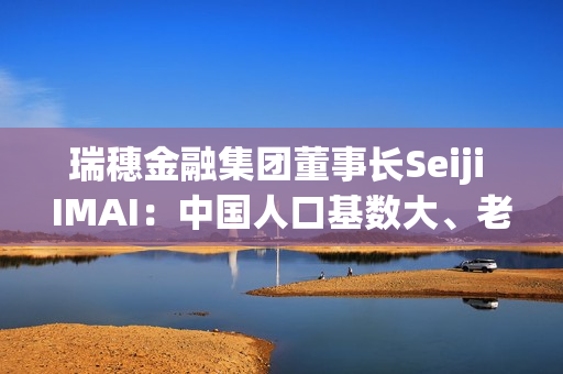 瑞穗金融集团董事长Seiji IMAI：中国人口基数大、老龄人口的数量绝对数大 养老金融市场有很大潜力 第1张