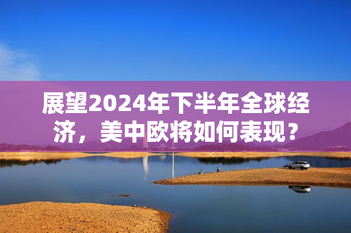 展望2024年下半年全球经济，美中欧将如何表现？ 第1张