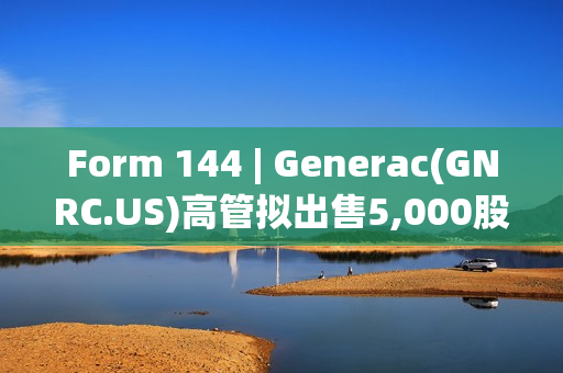 Form 144 | Generac(GNRC.US)高管拟出售5,000股股份，价值约66.7万美元
