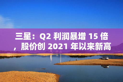 三星：Q2 利润暴增 15 倍，股价创 2021 年以来新高