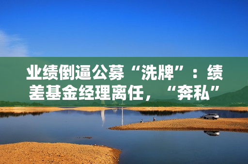 业绩倒逼公募“洗牌”：绩差基金经理离任，“奔私”老将回归