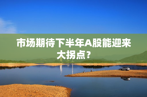 市场期待下半年A股能迎来大拐点？