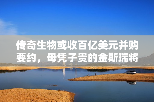 传奇生物或收百亿美元并购要约，母凭子贵的金斯瑞将“爆赚”一笔？