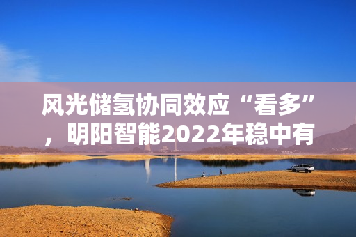 风光储氢协同效应“看多”，明阳智能2022年稳中有进
