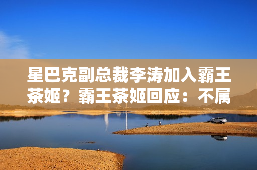 星巴克副总裁李涛加入霸王茶姬？霸王茶姬回应：不属实