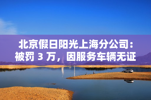 北京假日阳光上海分公司：被罚 3 万，因服务车辆无证