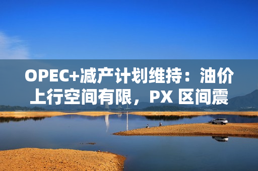 OPEC+减产计划维持：油价上行空间有限，PX 区间震荡