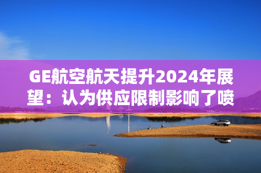 GE航空航天提升2024年展望：认为供应限制影响了喷气发动机的交付