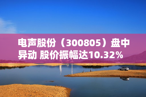 电声股份（300805）盘中异动 股价振幅达10.32%  上涨6.88%（07-25）