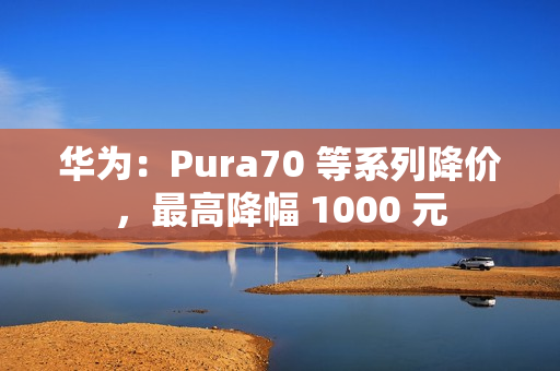 华为：Pura70 等系列降价，最高降幅 1000 元