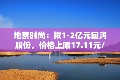 地素时尚：拟1-2亿元回购股份，价格上限17.11元/股