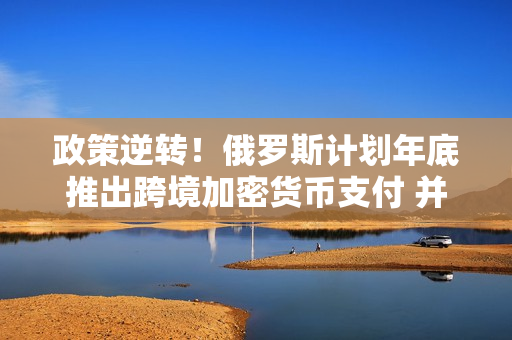 政策逆转！俄罗斯计划年底推出跨境加密货币支付 并将挖矿合法化