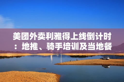 美团外卖利雅得上线倒计时：地推、骑手培训及当地餐厅接入已接近尾声