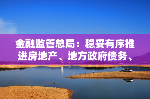 金融监管总局：稳妥有序推进房地产、地方政府债务、中小金融机构等重点领域风险防控
