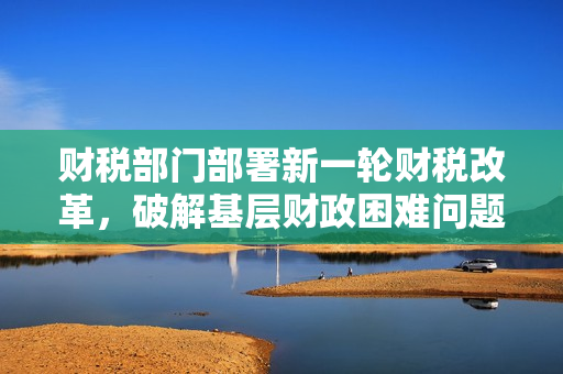 财税部门部署新一轮财税改革，破解基层财政困难问题
