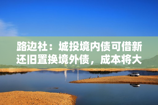 路边社：城投境内债可借新还旧置换境外债，成本将大幅降低！