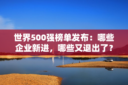 世界500强榜单发布：哪些企业新进，哪些又退出了？