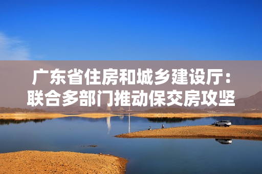 广东省住房和城乡建设厅：联合多部门推动保交房攻坚战，确保房地产市场平稳发展