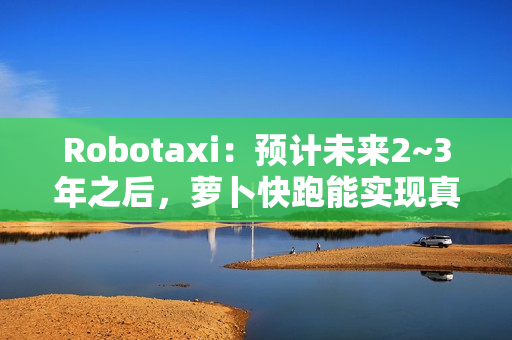 Robotaxi：预计未来2~3年之后，萝卜快跑能实现真正的商业化盈利