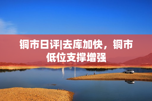 铜市日评|去库加快，铜市低位支撑增强
