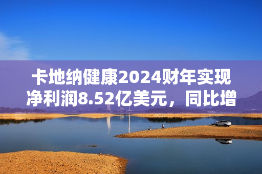 卡地纳健康2024财年实现净利润8.52亿美元，同比增加226.44%