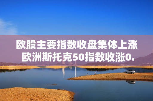欧股主要指数收盘集体上涨 欧洲斯托克50指数收涨0.67%