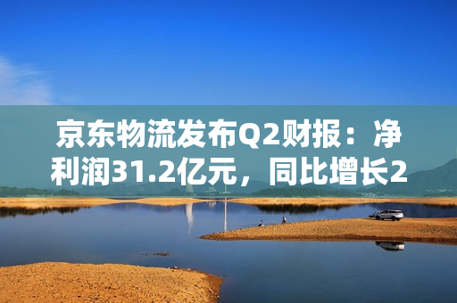 京东物流发布Q2财报：净利润31.2亿元，同比增长2631.2%