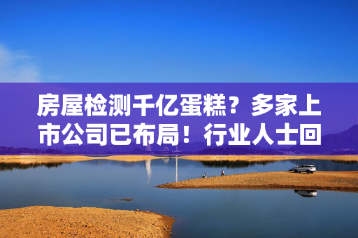 房屋检测千亿蛋糕？多家上市公司已布局！行业人士回应“暴利”说
