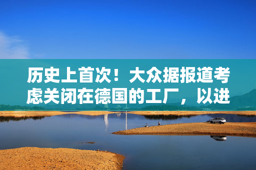 历史上首次！大众据报道考虑关闭在德国的工厂，以进一步削减成本