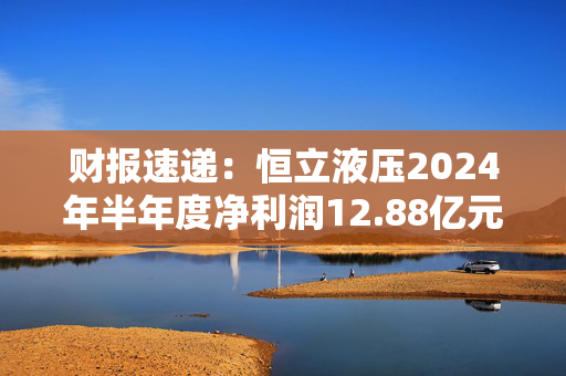 财报速递：恒立液压2024年半年度净利润12.88亿元