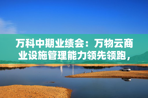 万科中期业绩会：万物云商业设施管理能力领先领跑，中标腾讯、华为项目