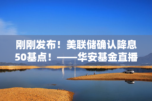 刚刚发布！美联储确认降息50基点！——华安基金直播解读十大核心话题