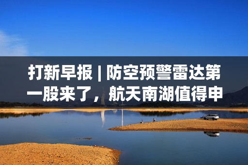 打新早报 | 防空预警雷达第一股来了，航天南湖值得申购