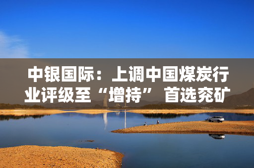 中银国际：上调中国煤炭行业评级至“增持” 首选兖矿能源、中国神华