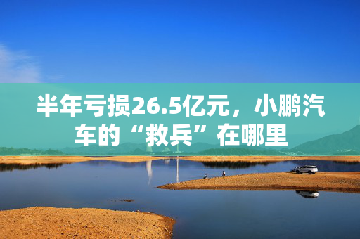 半年亏损26.5亿元，小鹏汽车的“救兵”在哪里