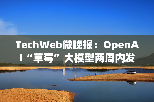TechWeb微晚报：OpenAI“草莓”大模型两周内发布，苹果谷歌在欧盟双双败诉