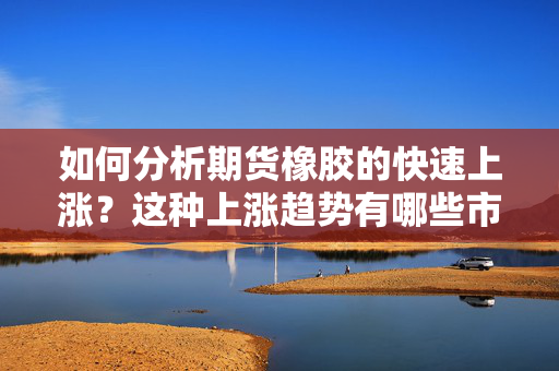 如何分析期货橡胶的快速上涨？这种上涨趋势有哪些市场因素？