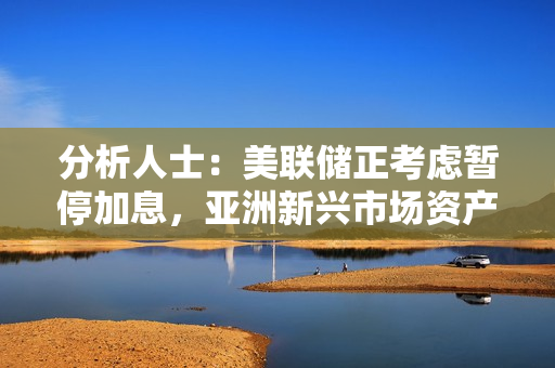 分析人士：美联储正考虑暂停加息，亚洲新兴市场资产存在上行空间