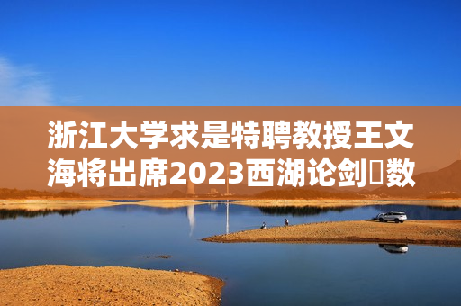 浙江大学求是特聘教授王文海将出席2023西湖论剑?数字安全大会